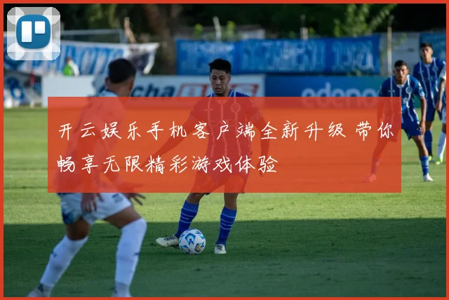 开云娱乐手机客户端全新升级 带你畅享无限精彩游戏体验